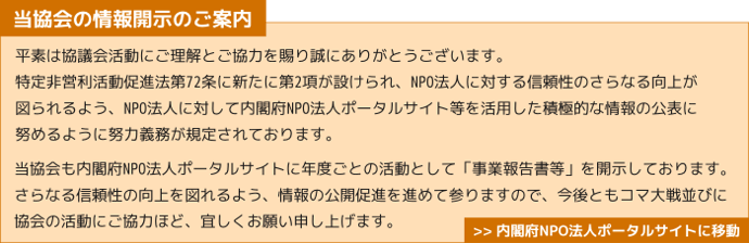 当協会の情報開示のご案内　平素は協議会活動にご理解とご協力を賜り誠にありがとうございます。 特定非営利活動促進法第72条に新たに第2項が設けられ、NPO法人に対する信頼性のさらなる向上が 図られるよう、NPO法人に対して内閣府NPO法人ポータルサイト等を活用した積極的な情報の公表に 努めるように努力義務が規定されております。 当協会も内閣府NPO法人ポータルサイトに年度ごとの活動として「事業報告書等」を開示しております。