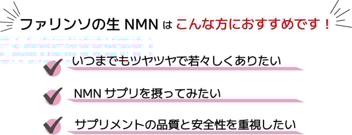 ファリンソの生NMNサプリはこんな方におすすめです。いつまでもツヤツヤで若々しくありたい方。NMNサプリを摂ってみたい方。サプリメントの品質と安全性を重視したい方。