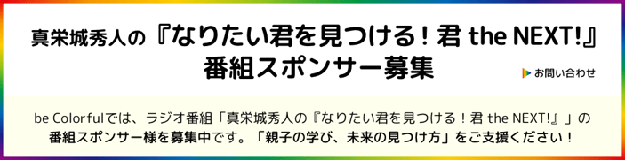 ［ボタン］お問い合わせ／be Colorfulでは、ラジオ番組「真栄城秀人の『なりたい君を見つける！君 the NEXT！』」の 番組スポンサー様を募集中です。「親子の学び、未来の見つけ方」をご支援ください！