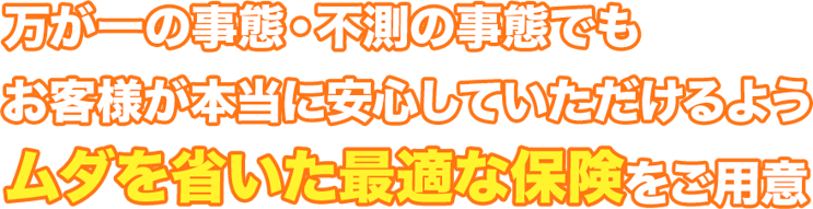 万が一の事態・不測の事態でもお客様が本当に安心していただけるようムダを省いた最適な保険をご用意。