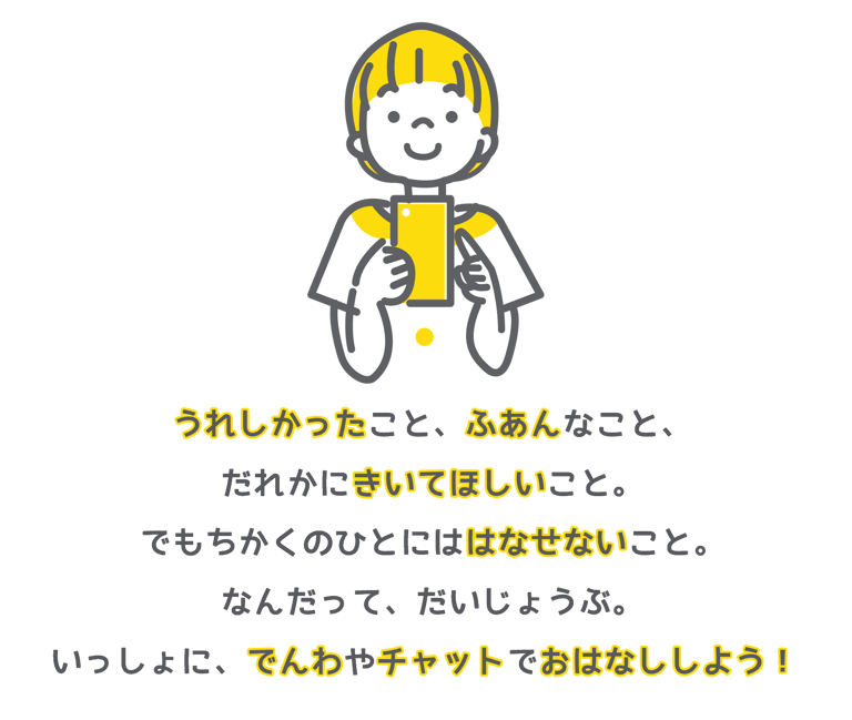 うれしかったこと、ふあんなこと、だれかにきいてほしいこと。でもちかくのひとにははなせないこと。なんだってだいじょうぶ。いっしょに、でんわやチャットでおはなししよう