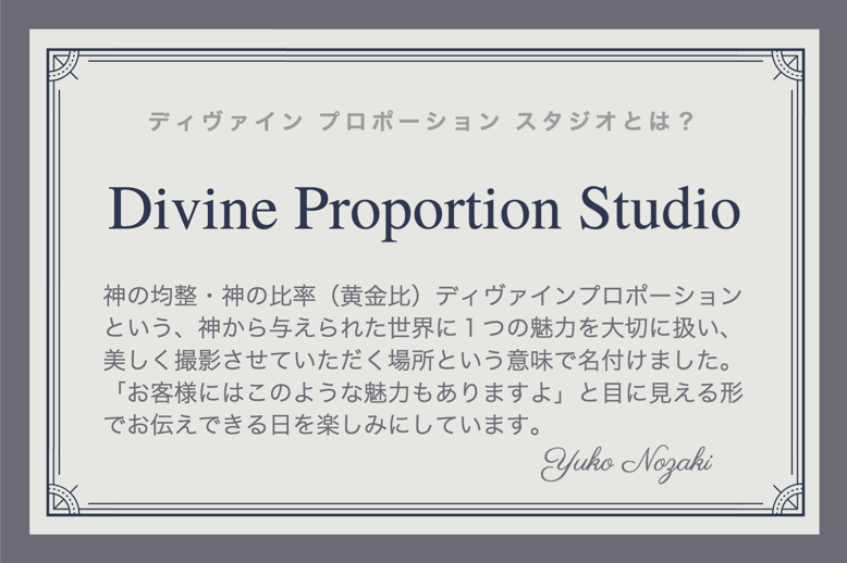 ディヴァインプロポーションスタジオとは？神の均整・神の比率（黄金比）ディヴァインプロポーションという、神から与えられた世界に１つの魅力を大切に扱い、美しく撮影させていただく場所という意味で名付けました。「お客様にはこのような魅力もありますよ」と目に見える形でお伝えできる日を楽しみにしています。