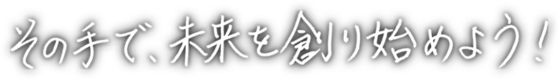 その手で、未来を創り始めよう！
