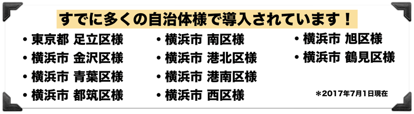  すでに多くの自治体様で導入されています！◆横浜市金沢区役所　地域振興課様　　　　 　 ◆東京都足立区役所　報道広報課様 ◆横浜市青葉区役所　総務課（危機管理）様　 ◆横浜市南区役所　　 総務課様　　 ◆横浜市都筑区役所　総務課（危機管理）様　 ◆横浜市港北区役所　総務課様 ◆横浜市港南区役所　総務課様　 など　　　＊2017年4月末現在