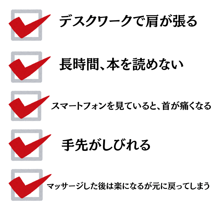 デスクワークで肩が張る・長時間、本を読めない・スマートフォンを見ていると、首が痛くなる・手先がしびれる・マッサージした後は楽になるが元に戻ってしまう