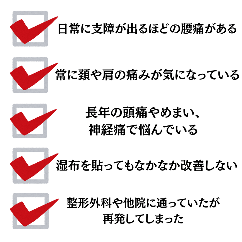日常に支障が出るほどの腰痛がある、常に首や肩の痛みが気になっている、長年の頭痛やめまい、神経痛で悩んでいる、湿布を貼ってもなかなか改善しない、整形外科や他院に通っていたが再発した