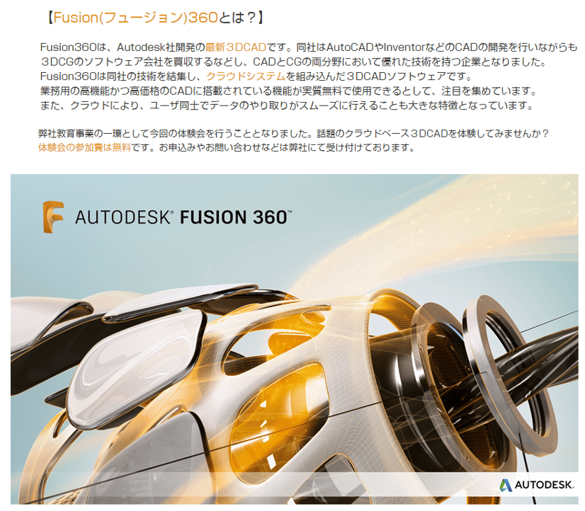 Fusion 360とは？　Fusion 360は、Autodesk社が開発の最新３DCADです。同社はAutoCADやInventorなどのCADの開発を行いながらも、３DCGのソフトウェア会社を買収するなどし、CADとCGの両分野において優れた技術を持つ企業となりました。Fusion 360は同社の技術を結集し、クラウドシステムを組み込んだ３DCADソフトウェアです。弊社教育事業の一環として、今回の体験会を行うこととなりました。お気軽にお申込みください。