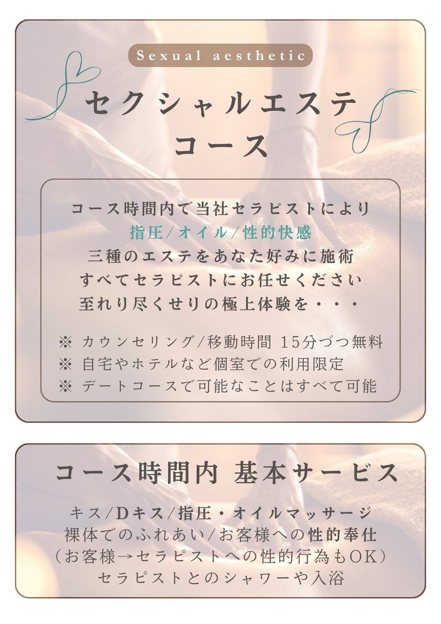 セクシャルエステコース  コース時間内で当社セラピストにより 指圧／オイル／性的快感 三種のエステをあなた好みに施術 すべてセラピストにお任せください 至れり尽くせりの極上体験を・・・  ※ カウンセリング／移動時間 15分づつ無料 ※ 自宅やホテルなど個室での利用限定 ※ デートコースで可能なことはすべて可能  コース時間内 基本サービス  キス／Dキス／指圧・オイルマッサージ 裸体でのふれあい／お客様への性的奉仕 （お客様→セラピストへの性的行為もOK） セラピストとのシャワーや入浴