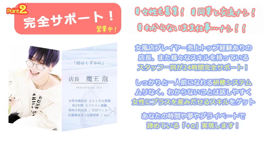 Point 2 完全サポート！ 営業中！  #女性も募集！ #同期と交流も！ #わからないは当たり前…！  女風店プレイヤー売上トップ経験ありの 店長、また様々なスキルを持っている スタッフ一同が24時間完全サポート！  しっかりと一人前になれる研修システム ムリなく、わからないことは話しやすく 女性にプラスを産み出せるスキルをゲット  あなたの時間や夢やプライベートで 諦めている「＋α」実現します！  （左側パネル）  「雨はしずかに」  店長　魔王 泡 demon king Uta  