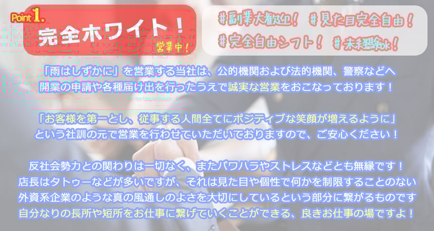 Point 1 完全ホワイト！営業中！ #副業大歓迎！ #見た目完全自由！ #完全自由シフト！ #未経験OK！ 「雨はしずかに」を営業する当社は、公的機関および法的機関、警察などへ開業の申請や各種届け出を行ったうえで誠実な営業をおこなっております！「お客様を第一とし、従事すつ人間全てにポジティブな笑顔が増えるように」という社訓の元で営業を行わせていただいておりますので、ご安心ください！反社会勢力との関りは一切なく、またパワハラやストレスなどとも無縁です！店長はタトゥーなどが多いですが、それは見た目や個性