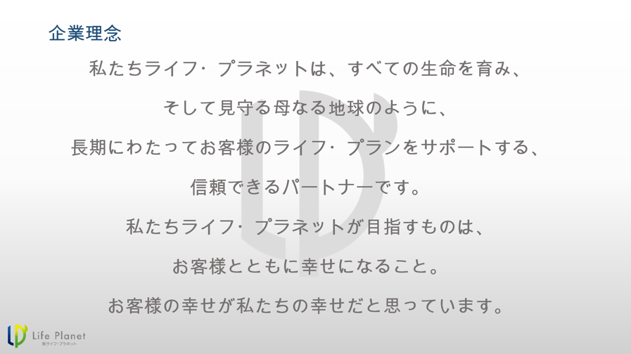 私たちライフ・プラネットは、すべての生命を育み、 そして見守る母なる地球のように、 長期にわたってお客様のライフ・プランをサポートする、 信頼できるパートナーです。 私たちライフ・プラネットが目指すものは、 お客様とともに幸せになること。 お客様の幸せが私たちの幸せだと思っています。