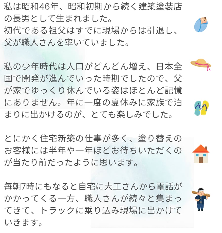 昭和46年に建築塗装店の長男として生まれた筆者が、祖父の引退後、父が職人を率いて忙しく働く様子や、少年時代の思い出を語っています。当時は住宅新築の仕事が多く、職人が集まり現場に向かう朝のにぎやかな風景や、家族で出かける年に一度の夏休みが大切な楽しみであったことが記されています。