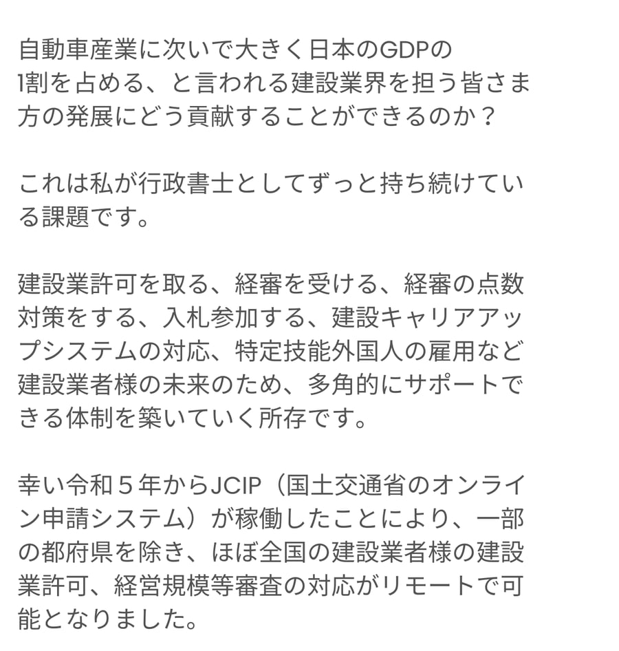 自動車産業に次いで日本のGDPの約1割を占める建設業界の発展に、行政書士としてどのように貢献できるかが筆者の課題です。建設業許可の取得や経審、点数対策、入札参加、建設キャリアアップシステム対応、特定技能外国人の雇用支援など、多角的にサポートする体制を整えています。令和5年から全国の建設業者がリモートで許可や経審手続きを行えるJCIPの稼働にも触れています。