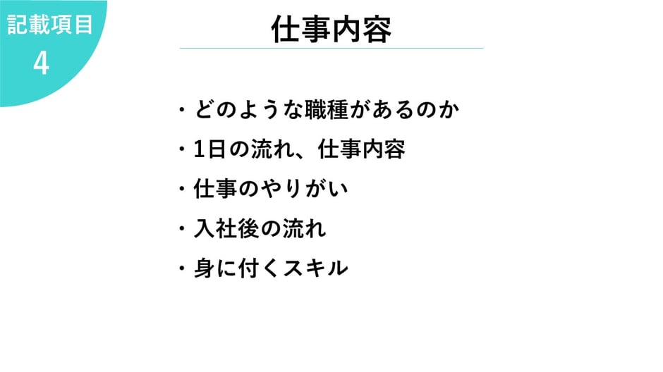4.仕事内容     ・どのような職種があるのか  ・1日の流れ、仕事内容  ・仕事のやりがい  ・入社後の流れ  ・身に付くスキル