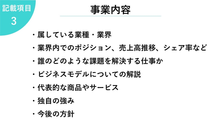 3.事業内容     ・属している業種・業界  ・業界内でのポジション、売上高推移、シェア率など  ・誰のどのような課題を解決する仕事か  ・ビジネスモデルについての解説  ・代表的な商品やサービス  ・独自の強み  ・今後の方針   