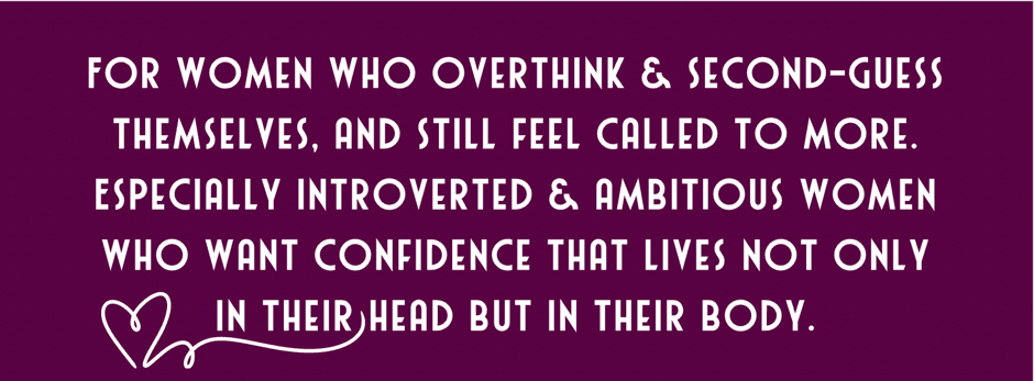 For women who overthink & second-guess themselves, and still feel called to more. Especially introverted & ambitious women who want confidence that lives not only in their head but in their body.