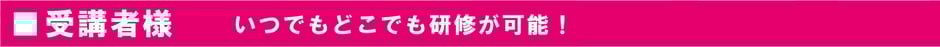 受講者様　いつでもどこでも研修が可能！
