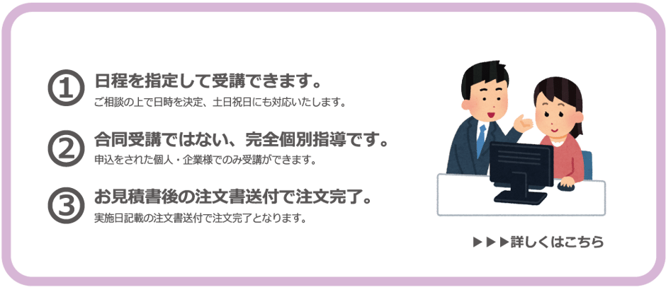 個別講座では…日程を指定して受講できます。ご相談の上で日時を決定、土日祝日にも対応いたします。また、合同受講ではない、完全個別指導です。申し込みをされた個人・企業様でのみ受講ができます。注文はお見積後の注文書送付で完了。実施日時の注文書送付で注文完了となります。個別講座をご希望の方はこちらをクリック。