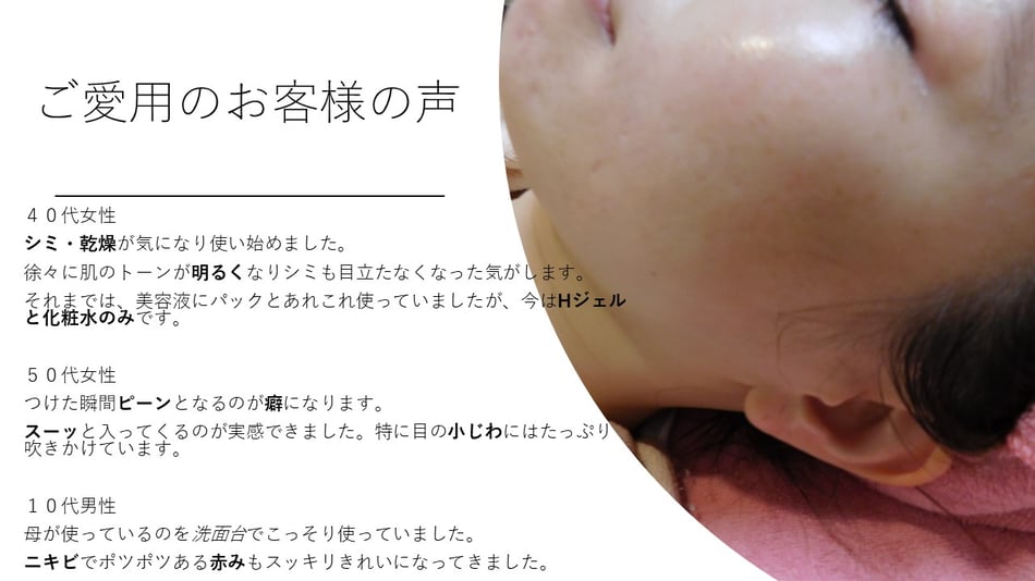 お客様の声　４０代女性　シミ・乾燥が気になり使い始めました。徐々に肌のトーンが明るくなりシミも目立たなくなった気がします。それまでは美容液にパックとあれこれ使っていましたが、今はHジェルとと化粧水飲みです。５０代女性　つけた瞬間ピーンとなるのが癖になります。スーッと入ってくるのが実感できました。特に目の小じわにはたっぷり吹きかけてシワの伸ばします。　１０代男性　母が使っているのを洗面台でこっそり使っていました。ニキビでポツポツある赤みもすっきりキレイになってきました。