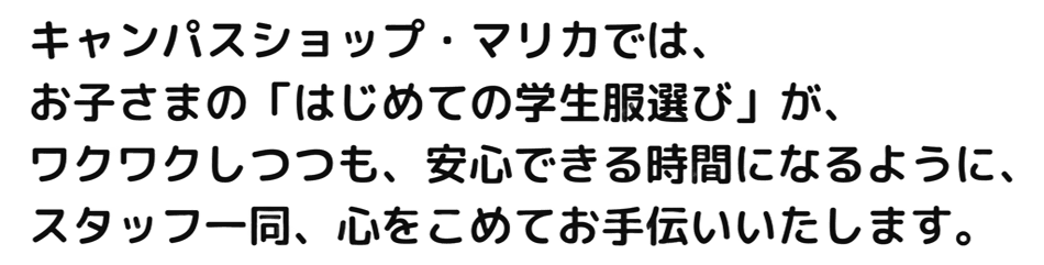 キャンパスショップ・マリカでは、お子さまの「はじめての学生服選び」が、ワクワクしつつも、安心できる時間になるように、スタッフ一同、心を込めてお手伝いいたします。