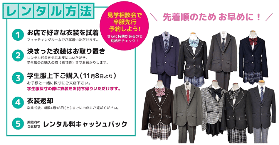 レンタル方法　①お店で好きな衣装を試着　→　②決まった衣装はお取り置き　→　③学生服上下をご購入（11月8日より開始）　→　④衣装返却　→　⑤期限内のご返却でレンタル料キャッシュバック。先着順のため、お早めに！　④