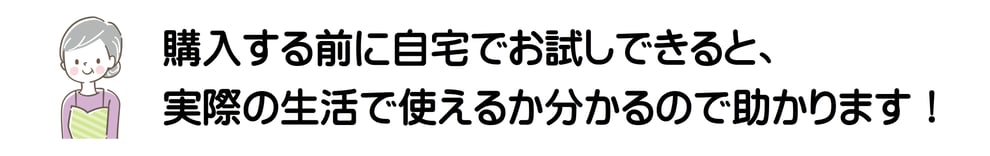購入する前に自宅でお試しできると、実際の生活で使えるか分かるので助かります！
