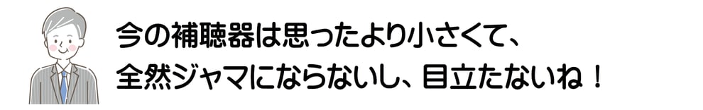 今の補聴器は思ったより小さくて、全然ジャマにならないし、目立たないね！