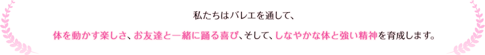 私たちはバレエを通して、体を動かす楽しさ、お友達と一緒に踊る喜び、そして、しなやかな体と強い精神を育成します。