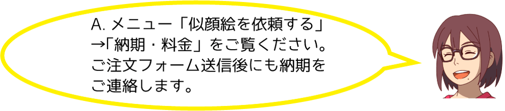 A.メニューの「似顔絵を依頼する」→「納期・料金」をご覧ください。ご注文フォーム送信後にも納期をご連絡します。