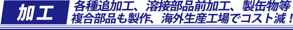 各種追加工、溶接部品前加工、製缶物等、複合部品も製作、海外生産工場で超すと減！